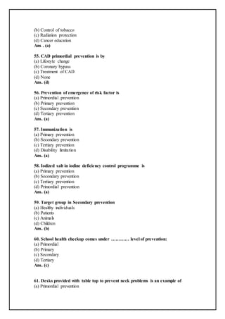 (b) Control of tobacco
(c) Radiation protection
(d) Cancer education
Ans . (a)
55. CAD primordial prevention is by
(a) Lifestyle change
(b) Coronary bypass
(c) Treatment of CAD
(d) None
Ans. (d)
56. Prevention of emergence of risk factor is
(a) Primordial prevention
(b) Primary prevention
(c) Secondary prevention
(d) Tertiary prevention
Ans. (a)
57. Immunization is
(a) Primary prevention
(b) Secondary prevention
(c) Tertiary prevention
(d) Disability limitation
Ans. (a)
58. Iodized salt in iodine deficiency control programme is
(a) Primary prevention
(b) Secondary prevention
(c) Tertiary prevention
(d) Primordial prevention
Ans. (a)
59. Target group in Secondary prevention
(a) Healthy individuals
(b) Patients
(c) Animals
(d) Children
Ans. (b)
60. School health checkup comes under ………… level of prevention:
(a) Primordial
(b) Primary
(c) Secondary
(d) Tertiary
Ans. (c)
61. Desks provided with table top to prevent neck problems is an example of
(a) Primordial prevention
 