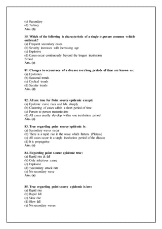 (c) Secondary
(d) Tertiary
Ans. (b)
80. Which of the following is characteristic of a single exposure common vehicle
outbreak?
(a) Frequent secondary cases
(b) Severity increases with increasing age
(c) Explosive
(d) Cases occur continuously beyond the longest incubation
Period
Ans. (c)
81. Changes in occurrence of a disease overlong periods of time are known as:
(a) Epidemics
(b) Seasonal trends
(c) Cyclical trends
(d) Secular trends
Ans. (d)
82. All are true for Point source epidemic except:
(a) Epidemic curve rises and falls sharply
(b) Clustering of cases within a short period of time
(c) Person-to-person transmission
(d) All cases usually develop within one incubation period
Ans. (c)
83. True regarding point source epidemic is:
(a) Secondary waves occur
(b) There is a rapid rise in the wave which flattens (Pleteau)
(c) All cases occur in a single incubation period of the disease
(d) It is propagative
Ans. (c)
84. Regarding point source epidemic true:
(a) Rapid rise & fall
(b) Only infectious cause
(c) Explosive
(d) ↑secondary attack rate
(e) No secondary wave
Ans. (a)
85. True regarding point-source epidemic is/are:
(a) Rapid rise
(b) Rapid fall
(c) Slow rise
(d) Slow fall
(e) No secondary waves
 