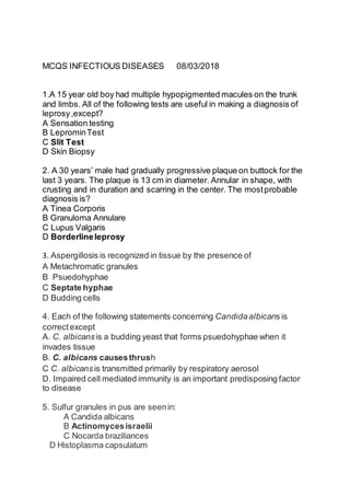 MCQS INFECTIOUS DISEASES 08/03/2018
1.A 15 year old boy had multiple hypopigmented macules on the trunk
and limbs. All of the following tests are useful in making a diagnosis of
leprosy,except?
A Sensation testing
B LeprominTest
C Slit Test
D Skin Biopsy
2. A 30 years’ male had gradually progressive plaque on buttock for the
last 3 years. The plaque is 13 cm in diameter. Annular in shape, with
crusting and in duration and scarring in the center. The mostprobable
diagnosis is?
A Tinea Corporis
B Granuloma Annulare
C Lupus Valgaris
D Borderlineleprosy
3. Aspergillosis is recognized in tissue by the presence of 
A Metachromatic granules 
B Psuedohyphae 
C Septate hyphae 
D Budding cells
4. Each of the following statements concerning Candidaalbicans is
correctexcept 
A. C. albicansis a budding yeast that forms psuedohyphae when it
invades tissue 
B. C. albicans causesthrush 
C C. albicansis transmitted primarily by respiratory aerosol 
D. Impaired cell mediated immunity is an important predisposing factor
to disease
5. Sulfur granules in pus are seenin:
A Candida albicans
B Actinomycesisraelii
C Nocarda braziliances
D Histoplasma capsulatum
 