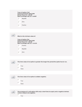 Type of option: Call
Contract Amount: Rs62,500
Strike Price: $1 = 60.90
Spot exchange rate: $1 =0.887
Negative
Zero
Positive
What is the intrinsic value of:
Type of option: Put
Contract Amount: Rs62,500
Strike Price: $1 = 60.90
Spot exchange rate: $1 = 0.915
Positive
Negative
Zero
The time value of an option is greater the longer the period the option has to run.
True
False
The time value of an option is seldom negative.
True
False
The premium of a call option with only a short time to expiry and a negative intrinsic
value is likely to be negative.
True
 