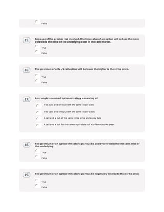 False
Because of the greater risk involved, the time value of an option will be less the more
volatile is the price of the underlying asset in the cash market.
True
False
The premium of a Re/$ call option will be lower the higher is the strike price.
True
False
A strangle is a mixed options strategy consisting of:
Two puts and one call with the same expiry date
Two calls and one put with the same expiry dates
A call and a put at the same strike price and expiry date
A call and a put for the same expiry date but at different strike prices
The premium of an option will ceteris paribus be positively related to the cash price of
the underlying.
True
False
The premium of an option will ceteris paribus be negatively related to the strike price.
True
False
 