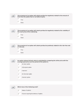 The premium of an option will ceteris paribus be negatively related to the amount of
time that the option has to run before expiry.
True
False
The premium of an option will ceteris paribus be negatively related to the volatility of
the cash price of the underlying.
True
False
The premium of an option will ceteris paribus be positively related to the risk-free rate
of interest.
True
False
An option whose intrinsic value is calculated by comparing the strike price with the
average spot price over the period of the option is:
An Asian option
A European option
A warrant
An American option
A barrier option
Which two of the following exist?
Swaps of options
Futures requiring the delivery of options
 