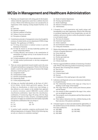 MCQs in Management and Healthcare Administration
	1.	 Planning a new hospital starts with setting goals for the hospital,
without which the organization cannot have a definite direction
or focus. Which of the following areas is not considered by an
organization while studying existing hospital facilities in an
area?
	
(a)	 Bed ratio
	
(b)	 Hospital occupancy
	
(c)	 Physical condition of facilities
	
(d)	 Volume of services provided
	
(e)	 Perception of patients
	 2.	 Centralization principle of management science has brought the
existence of central sterile services department (CSSD) in large
hospitals. The significance of CSSD is:
	
(a)	 To bring advancement in medical science to provide
betterment of humanity
	
(b)	 To help the doctors to develop leadership qualities and
human relationship abilities
	
(c)	 To bring efficiency and economy in the centralization of
sterilization of syringes activity in one location for use all
over the hospital
	
(d)	 To help nonmedical staff to learn administrative skills
	
(e)	 To help medical professionals to develop management
attitudes.
	 3.	 There are various operational research models used in the areas
of hospital and healthcare management. Which of the following
models is used in the capital rationing of resources like budget
allocation, transfer pricing, etc.?
	
(a)	 Assignment model
	
(b)	 Transportation model
	
(c)	 Dynamic programming model
	
(d)	 Sequencing model
	
(e)	 Linear programming model.
	 4.	 All drugs are classified individually on the basis of A-B-C,
X-Y-Z, H-M-L, V-E-D, F-M-S and G-O-F analysis. The set
of these six classifications, to which every item belongs, is
then defined as a new category in the multiple basis approach
to selective inventory control (MBASIC) system called
classification-combination. Apart from this classificationcombination, If nonmoving drugs (N) along with the drugs
classified on the basis of value, unit price, consumption pattern
and sources of supply are considered, the total number of possible
classification combinations that can emerge is:
	
(a)	27	
(b)	81
	
(c)	243	
(d)	729
	
(e)	810.
	 5.	 A medical audit committee comprises professionals from
different departments of a hospital. Which of the following may
act only as a observer in committee meetings?

	
	
	
	
	

(a)	 Heads of medical departments
(b)	 Nursing superintendents
(c)	 Head of pathology
(d)	 Director of medical services
(e)	Administrator.

	 6.	 A hospital is a vital organization and stands unique and
incomparable to any other organization. Which of the following
is considered important part of new hospital plan, not only for
aesthetics and access, but also to utilize the potential to capture
or avoid natural energy?
	
(a)	 Provision for disasters
	
(b)	 Functional requirements
	
(c)	 Future expansion
	
(d)	 Environmental impact analysis
	
(e)	 Citing and orientation.
	 7.	 Which of the following is determined by calculating deaths after
24 hours of hospital admission?
	
(a)	 Gross death rate
	
(b)	 Random death rate
	
(c)	 On-the-spot death rate
	
(d)	 Net death rate
	
(e)	 Chronic death rate.
	 8.	 Harrison suggested different methods of monitoring of medical
audit. Which of the following method of monitoring is based on
the primary idea of learning from mistakes?
	
(a)	 Peer review
	
(b)	 Sentinel cases
	
(c)	 Criterion-based audit
	
(d)	Surveys
	
(e)	 Comparison of the small groups in the same field.
	 9.	 Laboratory and diagnostic services are of paramount importance
in a hospital because
	
(a)	 The relationship formed at this stage go a long way in
building overall image of the hospital
	
(b)	 This stage forms the initial contact point between patient
and the hospital
	
(c)	 Any amount of effort expended at this stage is less, unless
one can delight the patient
	
(d)	 They properly receive the patients and brief them about the
investigations
	
(e)	 Their indirect interaction also has a definite bearing on the
final outcome of the patients satisfaction.
	 10.	 A hospital requires to check and understand the applicability of
the standard clauses for the institution. In India, all the hospitals
have been certified for
	
(a)	 ISO 9000	
(b)	 ISO 9001
	
(c)	 ISO 9002	
(d)	 ISO 9003
	
(e)	 ISO 9004

 