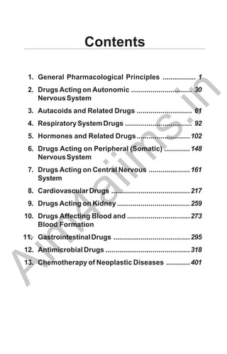 Contents
1. General Pharmacological Principles ................. 1
2. Drugs Acting on Autonomic ............................... 30
NervousSystem
3. Autacoids and Related Drugs ............................ 61
4. RespiratorySystemDrugs .................................. 92
5. Hormones and Related Drugs...........................102
6. Drugs Acting on Peripheral (Somatic) .............148
NervousSystem
7. Drugs Acting on Central Nervous .....................161
System
8. CardiovascularDrugs ........................................217
9. Drugs Acting on Kidney.....................................259
10. Drugs Affecting Blood and ................................273
Blood Formation
11. GastrointestinalDrugs .......................................295
12. AntimicrobialDrugs ...........................................318
13. Chemotherapy of Neoplastic Diseases ............401
A
i
m
4
a
i
i
m
s
.
i
n
 