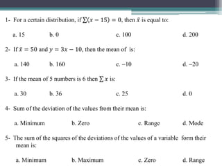 1- For a certain distribution, if 𝑥 − 15 = 0, then 𝑥 is equal to:
a. 15 b. 0 c. 100 d. 200
2- If 𝑥 = 50 and 𝑦 = 3𝑥 − 10, then the mean of is:
a. 140 b. 160 c. 10 d. 20
3- If the mean of 5 numbers is 6 then 𝑥 is:
a. 30 b. 36 c. 25 d. 0
4- Sum of the deviation of the values from their mean is:
a. Minimum b. Zero c. Range d. Mode
5- The sum of the squares of the deviations of the values of a variable form their
mean is:
a. Minimum b. Maximum c. Zero d. Range
 
