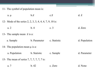 11- The symbol of population mean is:
a. µ b. 𝑥 c. 𝑥 d. 𝑥
12- Mode of the series 2, 2, 3, 3, 4, 4, 4, 7, 9, 10 is:
a. 2 b. 4 c. 3 d. Zero
13- The sample mean 𝑥 is a:
a. Sample b. Parameter c. Statistic d. Population
14- The population mean µ is a:
a. Population b. Statistic c. Sample d. Parameter
15- The mean of series 7, 7, 7, 7, 7, 7 is:
a. 7 b. 42 c. Zero d. None
 