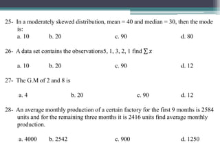 25- In a moderately skewed distribution, mean = 40 and median = 30, then the mode
is:
a. 10 b. 20 c. 90 d. 80
26- A data set contains the observations5, 1, 3, 2, 1 find 𝑥
a. 10 b. 20 c. 90 d. 12
27- The G.M of 2 and 8 is
a. 4 b. 20 c. 90 d. 12
28- An average monthly production of a certain factory for the first 9 months is 2584
units and for the remaining three months it is 2416 units find average monthly
production.
a. 4000 b. 2542 c. 900 d. 1250
 