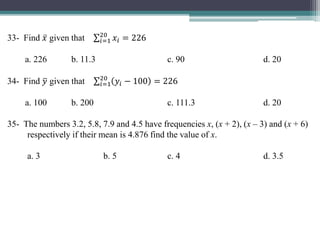 33- Find 𝑥 given that 𝑖=1
20
𝑥𝑖 = 226
a. 226 b. 11.3 c. 90 d. 20
34- Find 𝑦 given that 𝑖=1
20
𝑦𝑖 − 100 = 226
a. 100 b. 200 c. 111.3 d. 20
35- The numbers 3.2, 5.8, 7.9 and 4.5 have frequencies x, (x + 2), (x – 3) and (x + 6)
respectively if their mean is 4.876 find the value of x.
a. 3 b. 5 c. 4 d. 3.5
 