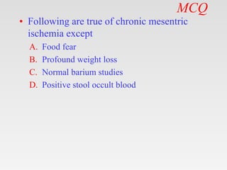 MCQ
• Following are true of chronic mesentric
ischemia except
A. Food fear
B. Profound weight loss
C. Normal barium studies
D. Positive stool occult blood
 