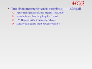 MCQ
• True about mesenteric venous thrombosis ------3.75aaaII
A. Peritoneal signs are always present (PG12000)
B. Invariably involves long length of bowel
C. I.V. Heparin is the treatment of choice
D. Surgery can lead to short bowel syndrome
 