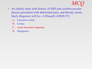 MCQ
• An elderly male with history of IHD and cerebrovascular
disease presented with abdominal pain, and bloody stools,
likely diagnosis will be---3.80aaaII (AlIMS 97)
A. Ulcerative colitis
B. Crohns
C. Acute mesentric ischaemia
D. Malignancy