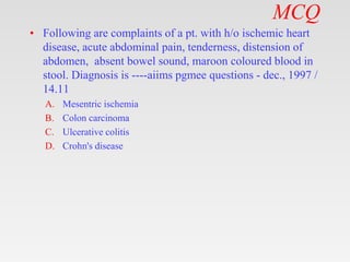 MCQ
• Following are complaints of a pt. with h/o ischemic heart
disease, acute abdominal pain, tenderness, distension of
abdomen, absent bowel sound, maroon coloured blood in
stool. Diagnosis is ----aiims pgmee questions - dec., 1997 /
14.11
A. Mesentric ischemia
B. Colon carcinoma
C. Ulcerative colitis
D. Crohn's disease