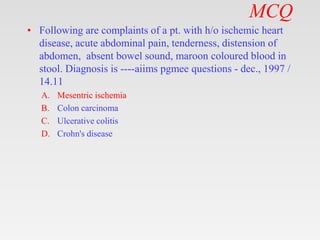 MCQ
• Following are complaints of a pt. with h/o ischemic heart
disease, acute abdominal pain, tenderness, distension of
abdomen, absent bowel sound, maroon coloured blood in
stool. Diagnosis is ----aiims pgmee questions - dec., 1997 /
14.11
A. Mesentric ischemia
B. Colon carcinoma
C. Ulcerative colitis
D. Crohn's disease