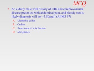 MCQ
• An elderly male with history of IHD and cerebrovascular
disease presented with abdominal pain, and bloody stools,
likely diagnosis will be---3.80aaaII (AlIMS 97)
A. Ulcerative colitis
B. Crohns
C. Acute mesentric ischaemia
D. Malignancy
 