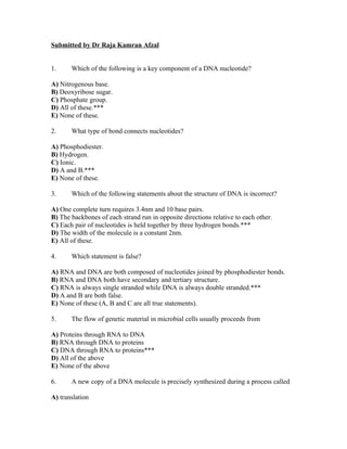 Submitted by Dr Raja Kamran Afzal


1.     Which of the following is a key component of a DNA nucleotide?

A) Nitrogenous base.
B) Deoxyribose sugar.
C) Phosphate group.
D) All of these.***
E) None of these.

2.     What type of bond connects nucleotides?

A) Phosphodiester.
B) Hydrogen.
C) Ionic.
D) A and B.***
E) None of these.

3.     Which of the following statements about the structure of DNA is incorrect?

A) One complete turn requires 3.4nm and 10 base pairs.
B) The backbones of each strand run in opposite directions relative to each other.
C) Each pair of nucleotides is held together by three hydrogen bonds.***
D) The width of the molecule is a constant 2nm.
E) All of these.

4.     Which statement is false?

A) RNA and DNA are both composed of nucleotides joined by phosphodiester bonds.
B) RNA and DNA both have secondary and tertiary structure.
C) RNA is always single stranded while DNA is always double stranded.***
D) A and B are both false.
E) None of these (A, B and C are all true statements).

5.     The flow of genetic material in microbial cells usually proceeds from

A) Proteins through RNA to DNA
B) RNA through DNA to proteins
C) DNA through RNA to proteins***
D) All of the above
E) None of the above

6.     A new copy of a DNA molecule is precisely synthesized during a process called

A) translation
 