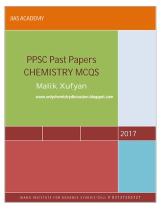 JIAS ACADEMY 0313-7355727
www.onlychemistrydiscussion.blogspot.com
1.
JIAS ACADEMY
2017
PPSC Past Papers
CHEMISTRY MCQS
Malik Xufyan
www.onlychemistrydiscussion.blogspot.com
J H A N G I N S T I T U T E F O R A D V A N C E S T U D I E S - C E L L # 0 3 1 3 7 3 5 5 7 2 7
 