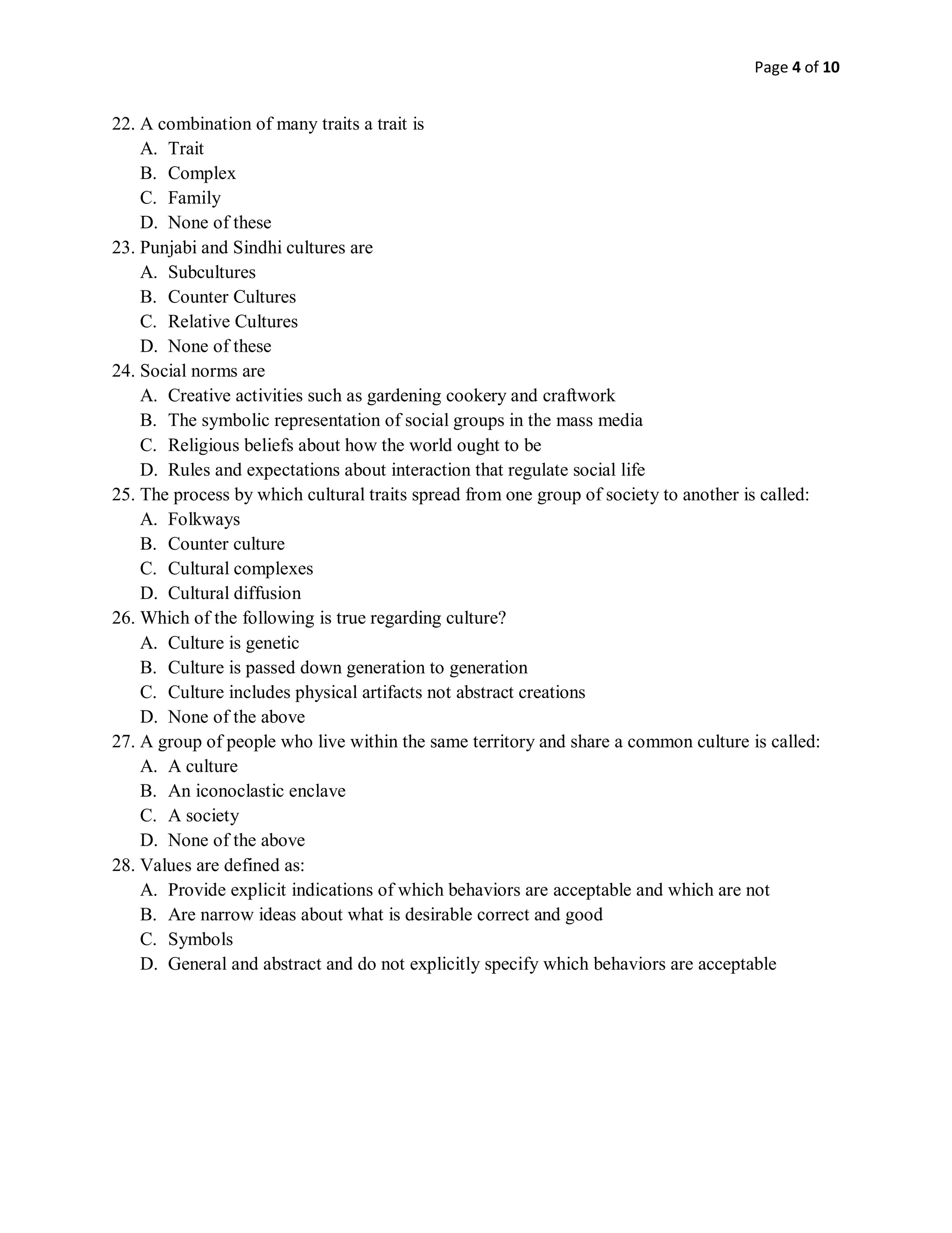 Page 4 of 10
22. A combination of many traits a trait is
A. Trait
B. Complex
C. Family
D. None of these
23. Punjabi and Sindhi cultures are
A. Subcultures
B. Counter Cultures
C. Relative Cultures
D. None of these
24. Social norms are
A. Creative activities such as gardening cookery and craftwork
B. The symbolic representation of social groups in the mass media
C. Religious beliefs about how the world ought to be
D. Rules and expectations about interaction that regulate social life
25. The process by which cultural traits spread from one group of society to another is called:
A. Folkways
B. Counter culture
C. Cultural complexes
D. Cultural diffusion
26. Which of the following is true regarding culture?
A. Culture is genetic
B. Culture is passed down generation to generation
C. Culture includes physical artifacts not abstract creations
D. None of the above
27. A group of people who live within the same territory and share a common culture is called:
A. A culture
B. An iconoclastic enclave
C. A society
D. None of the above
28. Values are defined as:
A. Provide explicit indications of which behaviors are acceptable and which are not
B. Are narrow ideas about what is desirable correct and good
C. Symbols
D. General and abstract and do not explicitly specify which behaviors are acceptable
 