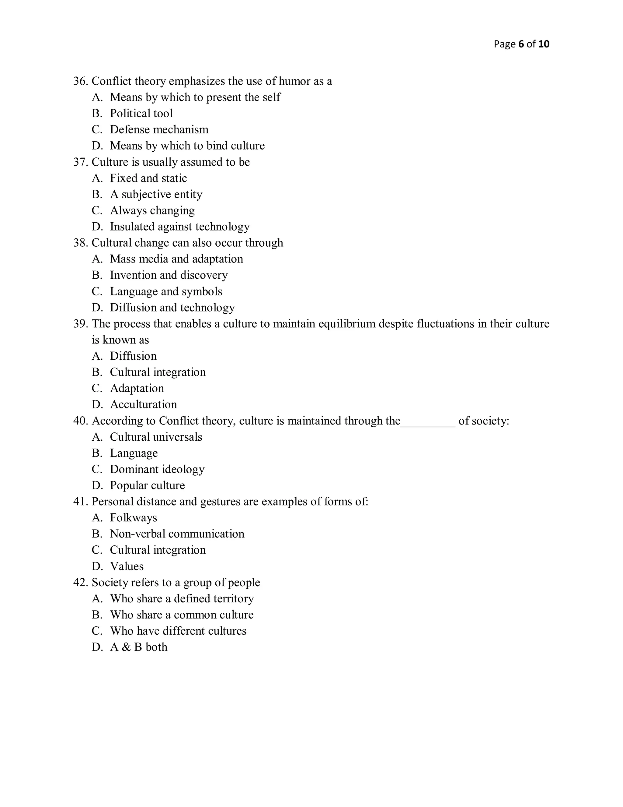 Page 6 of 10
36. Conflict theory emphasizes the use of humor as a
A. Means by which to present the self
B. Political tool
C. Defense mechanism
D. Means by which to bind culture
37. Culture is usually assumed to be
A. Fixed and static
B. A subjective entity
C. Always changing
D. Insulated against technology
38. Cultural change can also occur through
A. Mass media and adaptation
B. Invention and discovery
C. Language and symbols
D. Diffusion and technology
39. The process that enables a culture to maintain equilibrium despite fluctuations in their culture
is known as
A. Diffusion
B. Cultural integration
C. Adaptation
D. Acculturation
40. According to Conflict theory, culture is maintained through the_________ of society:
A. Cultural universals
B. Language
C. Dominant ideology
D. Popular culture
41. Personal distance and gestures are examples of forms of:
A. Folkways
B. Non-verbal communication
C. Cultural integration
D. Values
42. Society refers to a group of people
A. Who share a defined territory
B. Who share a common culture
C. Who have different cultures
D. A & B both
 