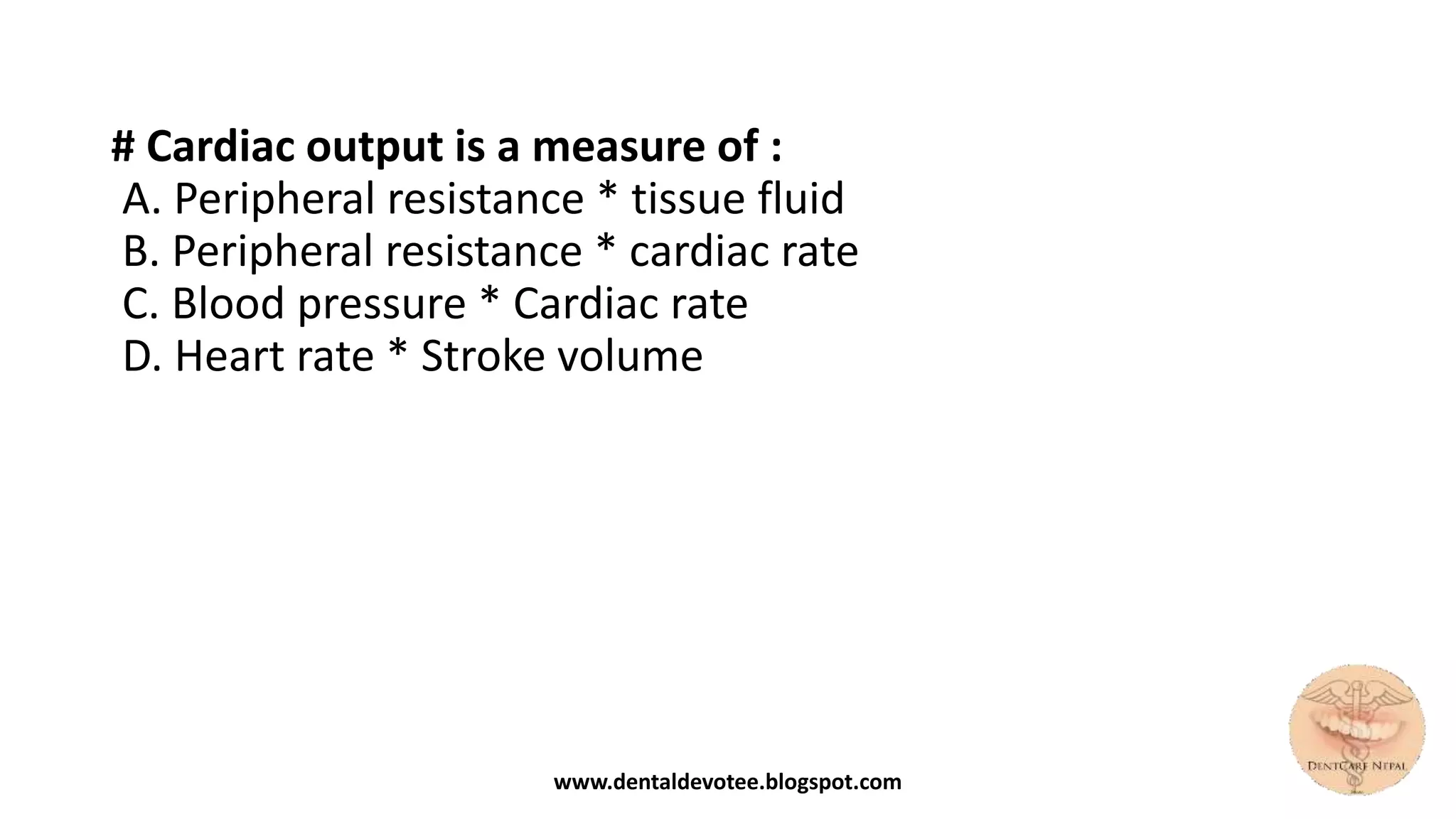 # Cardiac output is a measure of :
A. Peripheral resistance * tissue fluid
B. Peripheral resistance * cardiac rate
C. Blood pressure * Cardiac rate
D. Heart rate * Stroke volume
www.dentaldevotee.blogspot.com
 