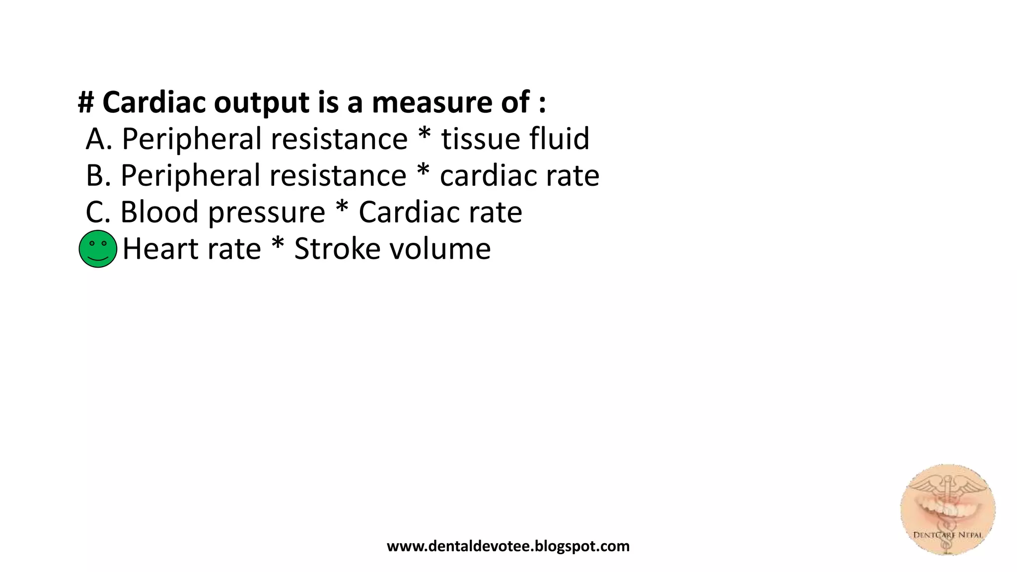# Cardiac output is a measure of :
A. Peripheral resistance * tissue fluid
B. Peripheral resistance * cardiac rate
C. Blood pressure * Cardiac rate
D. Heart rate * Stroke volume
www.dentaldevotee.blogspot.com
 