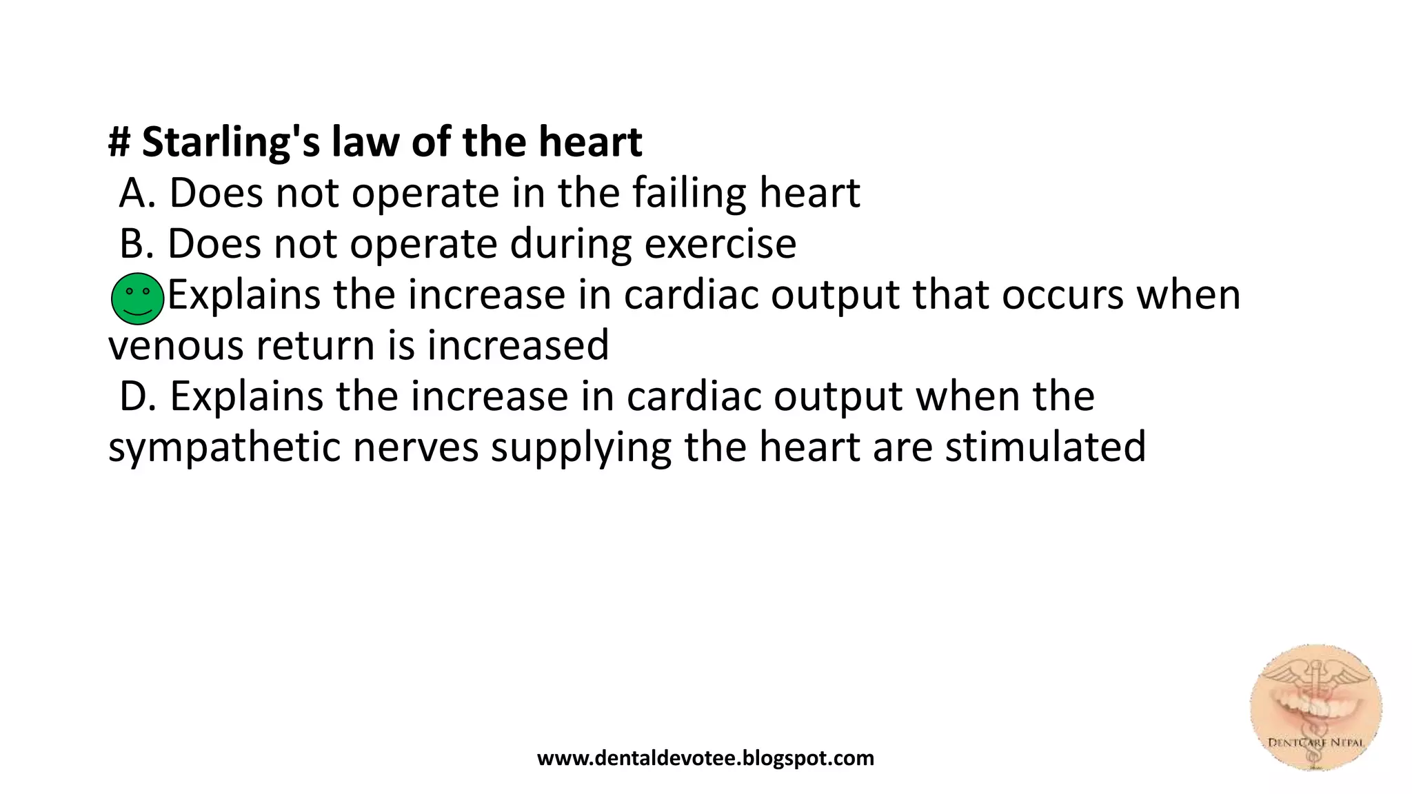 # Starling's law of the heart
A. Does not operate in the failing heart
B. Does not operate during exercise
C. Explains the increase in cardiac output that occurs when
venous return is increased
D. Explains the increase in cardiac output when the
sympathetic nerves supplying the heart are stimulated
www.dentaldevotee.blogspot.com
 
