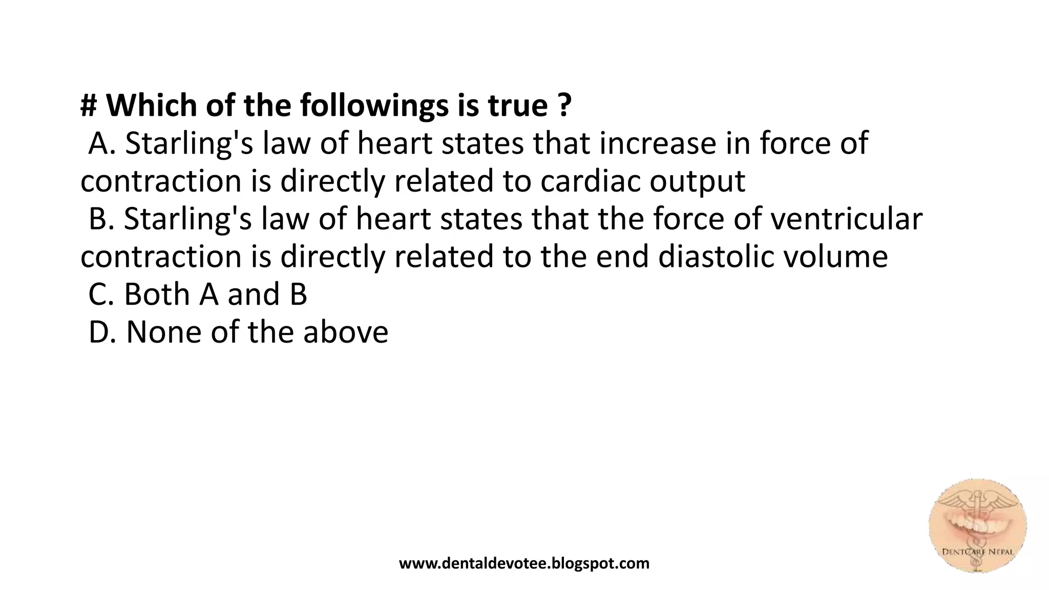 # Which of the followings is true ?
A. Starling's law of heart states that increase in force of
contraction is directly related to cardiac output
B. Starling's law of heart states that the force of ventricular
contraction is directly related to the end diastolic volume
C. Both A and B
D. None of the above
www.dentaldevotee.blogspot.com
 