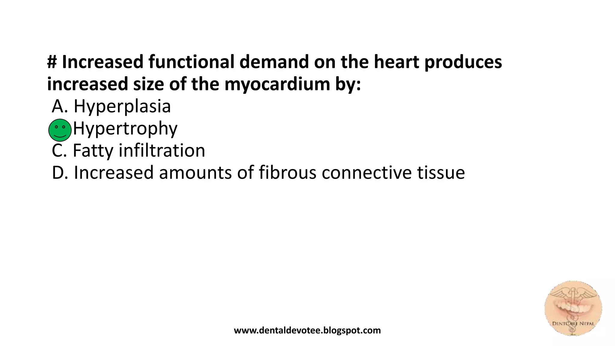 # Increased functional demand on the heart produces
increased size of the myocardium by:
A. Hyperplasia
B. Hypertrophy
C. Fatty infiltration
D. Increased amounts of fibrous connective tissue
www.dentaldevotee.blogspot.com
 