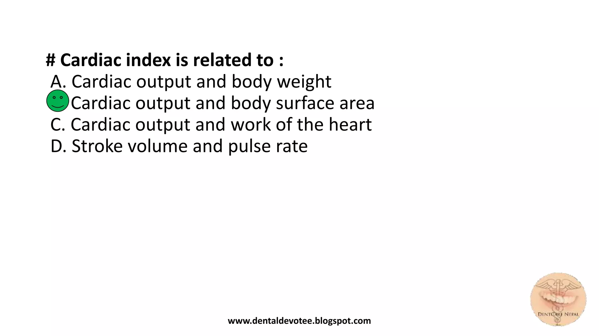 # Cardiac index is related to :
A. Cardiac output and body weight
B. Cardiac output and body surface area
C. Cardiac output and work of the heart
D. Stroke volume and pulse rate
www.dentaldevotee.blogspot.com
 