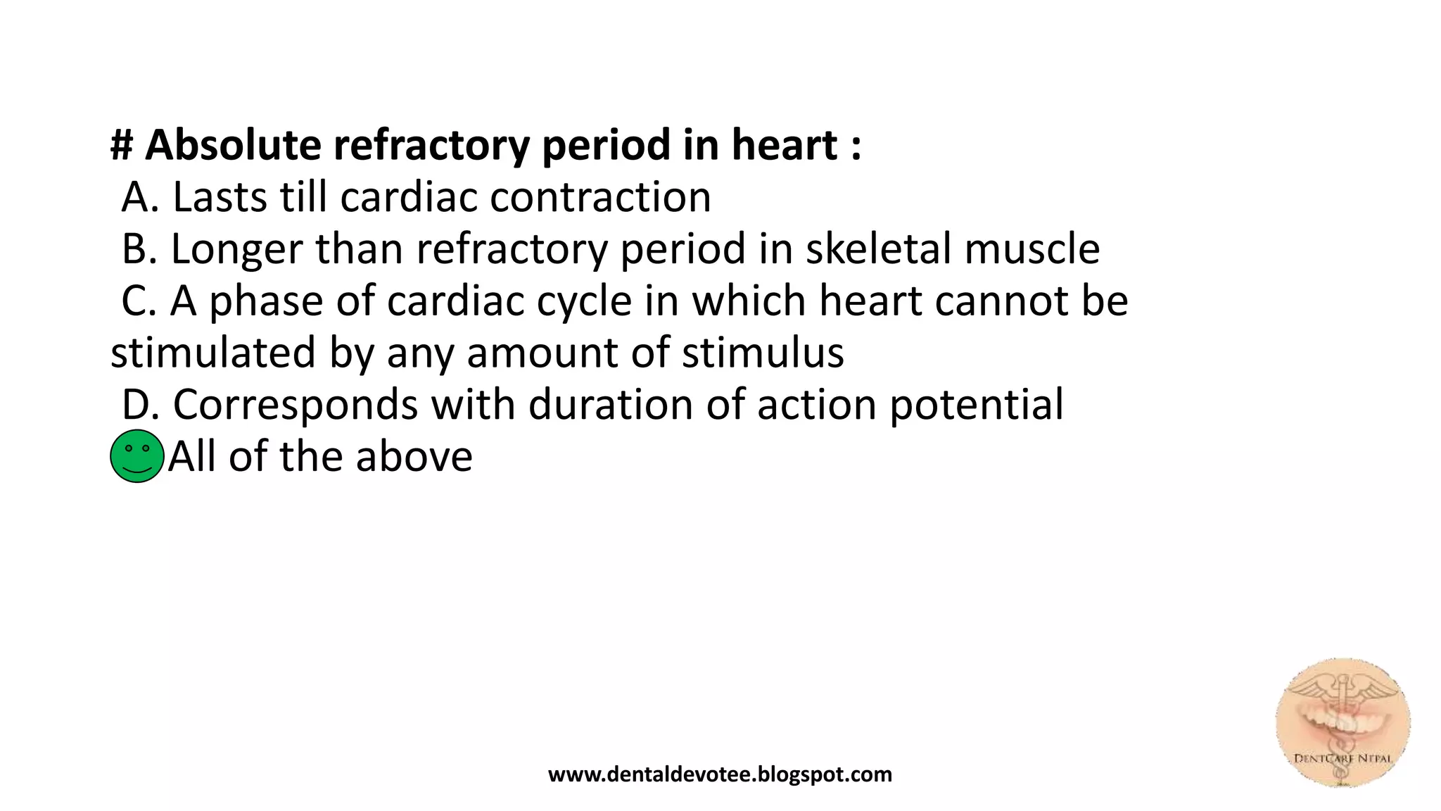# Absolute refractory period in heart :
A. Lasts till cardiac contraction
B. Longer than refractory period in skeletal muscle
C. A phase of cardiac cycle in which heart cannot be
stimulated by any amount of stimulus
D. Corresponds with duration of action potential
E. All of the above
www.dentaldevotee.blogspot.com
 
