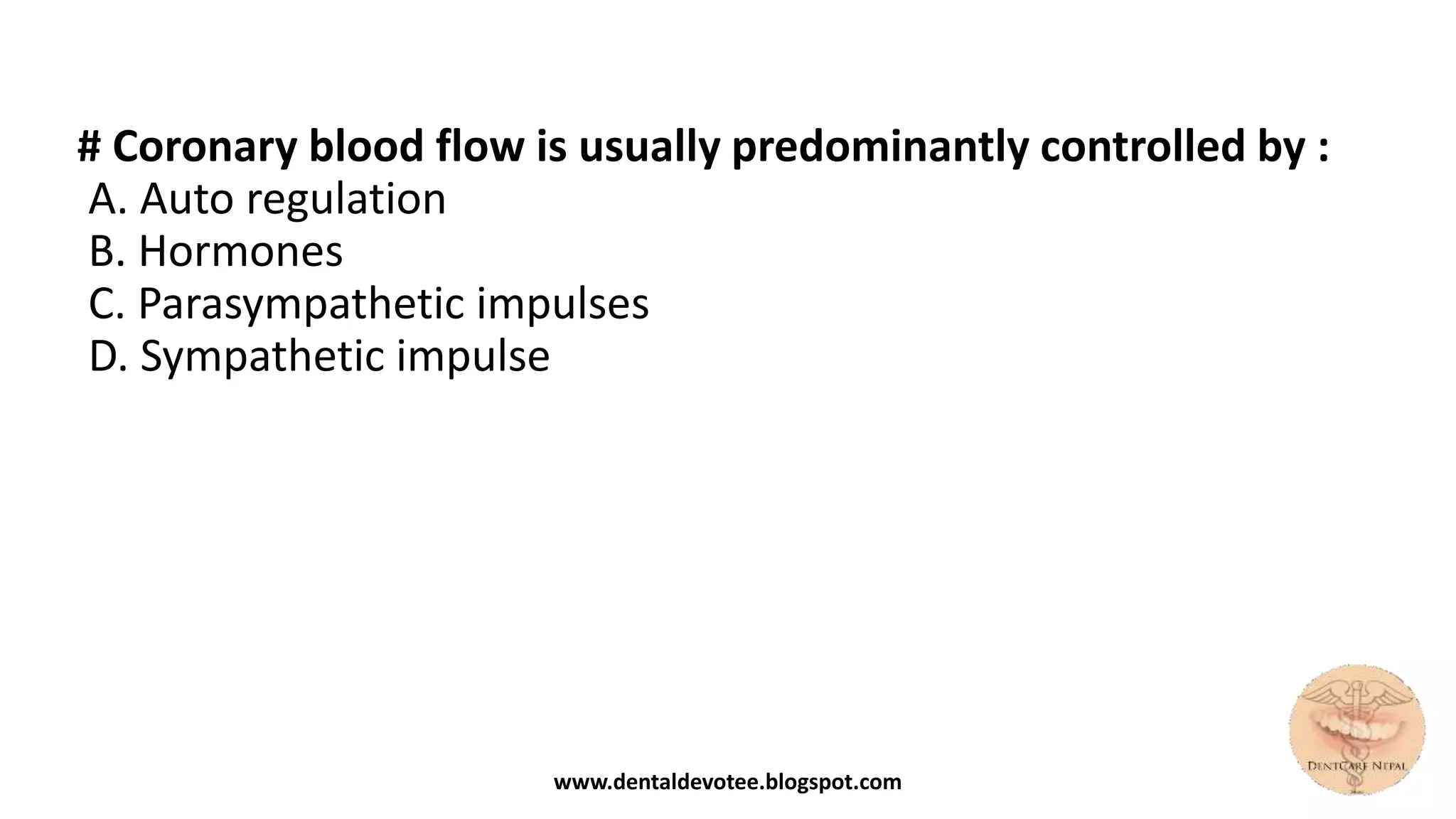 # Coronary blood flow is usually predominantly controlled by :
A. Auto regulation
B. Hormones
C. Parasympathetic impulses
D. Sympathetic impulse
www.dentaldevotee.blogspot.com
 