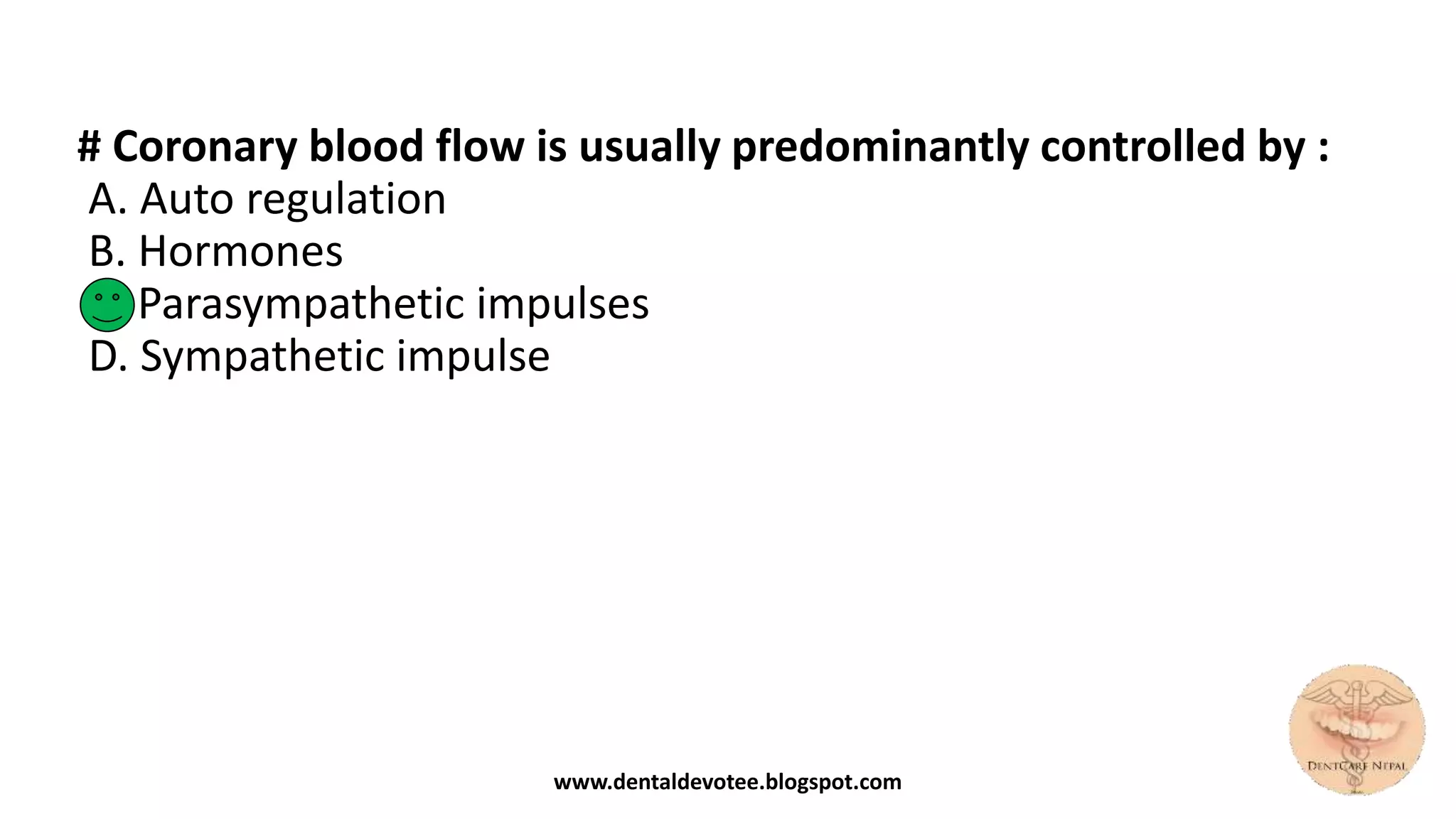 # Coronary blood flow is usually predominantly controlled by :
A. Auto regulation
B. Hormones
C. Parasympathetic impulses
D. Sympathetic impulse
www.dentaldevotee.blogspot.com
 