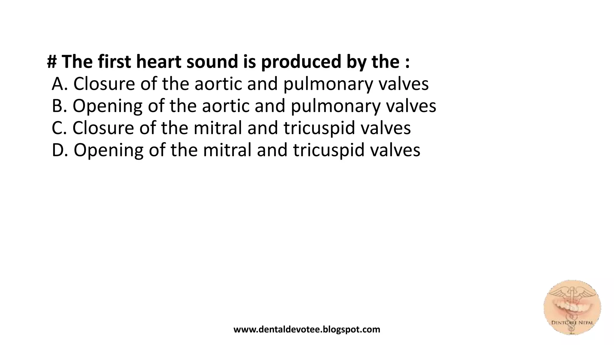 # The first heart sound is produced by the :
A. Closure of the aortic and pulmonary valves
B. Opening of the aortic and pulmonary valves
C. Closure of the mitral and tricuspid valves
D. Opening of the mitral and tricuspid valves
www.dentaldevotee.blogspot.com
 