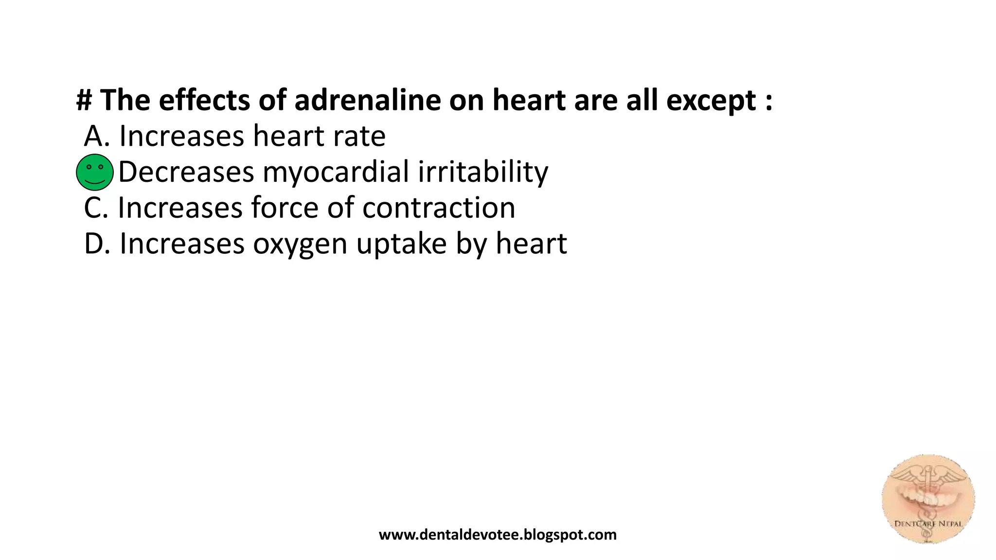 # The effects of adrenaline on heart are all except :
A. Increases heart rate
B. Decreases myocardial irritability
C. Increases force of contraction
D. Increases oxygen uptake by heart
www.dentaldevotee.blogspot.com
 