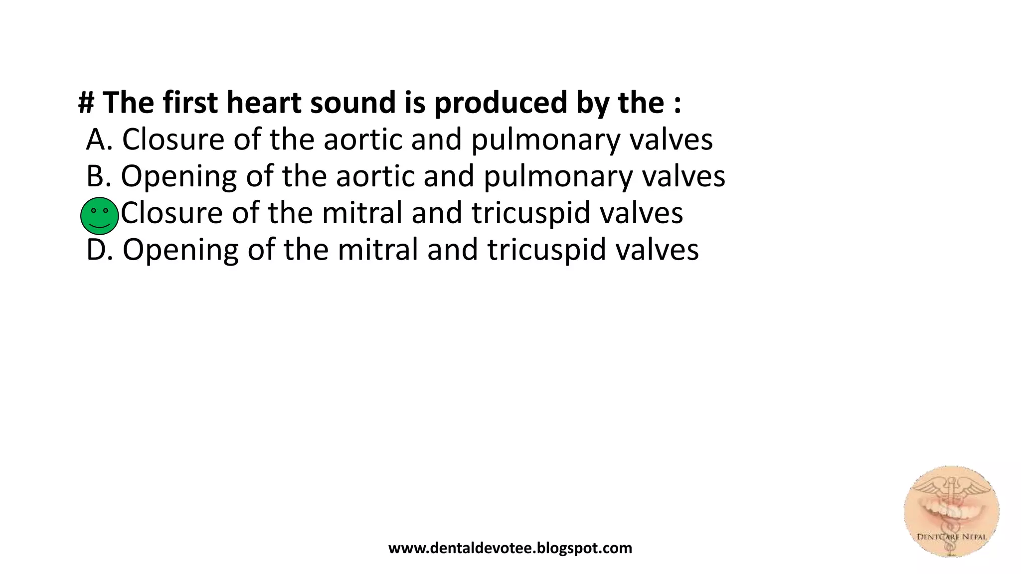 # The first heart sound is produced by the :
A. Closure of the aortic and pulmonary valves
B. Opening of the aortic and pulmonary valves
C. Closure of the mitral and tricuspid valves
D. Opening of the mitral and tricuspid valves
www.dentaldevotee.blogspot.com
 