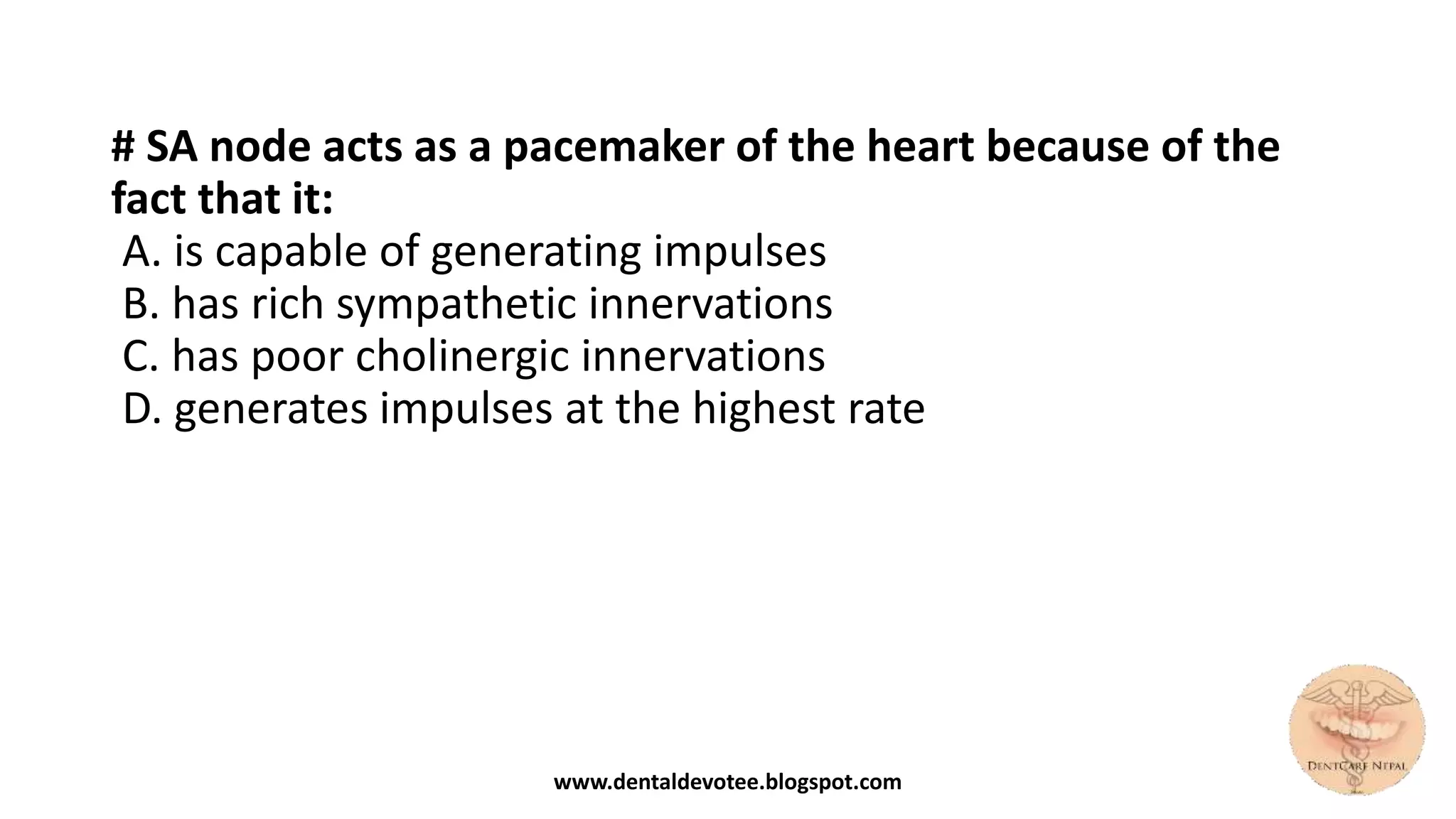 # SA node acts as a pacemaker of the heart because of the
fact that it:
A. is capable of generating impulses
B. has rich sympathetic innervations
C. has poor cholinergic innervations
D. generates impulses at the highest rate
www.dentaldevotee.blogspot.com
 