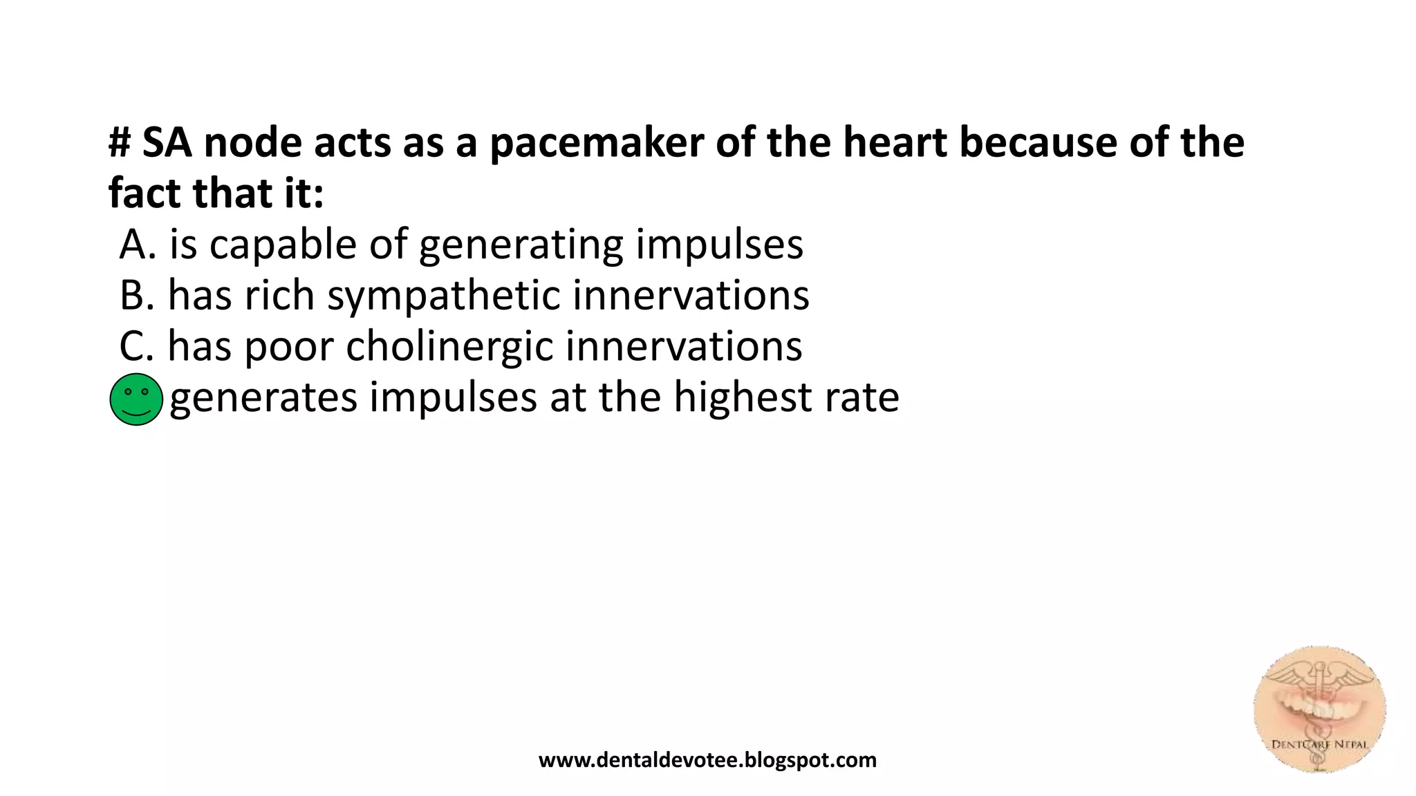 # SA node acts as a pacemaker of the heart because of the
fact that it:
A. is capable of generating impulses
B. has rich sympathetic innervations
C. has poor cholinergic innervations
D. generates impulses at the highest rate
www.dentaldevotee.blogspot.com
 