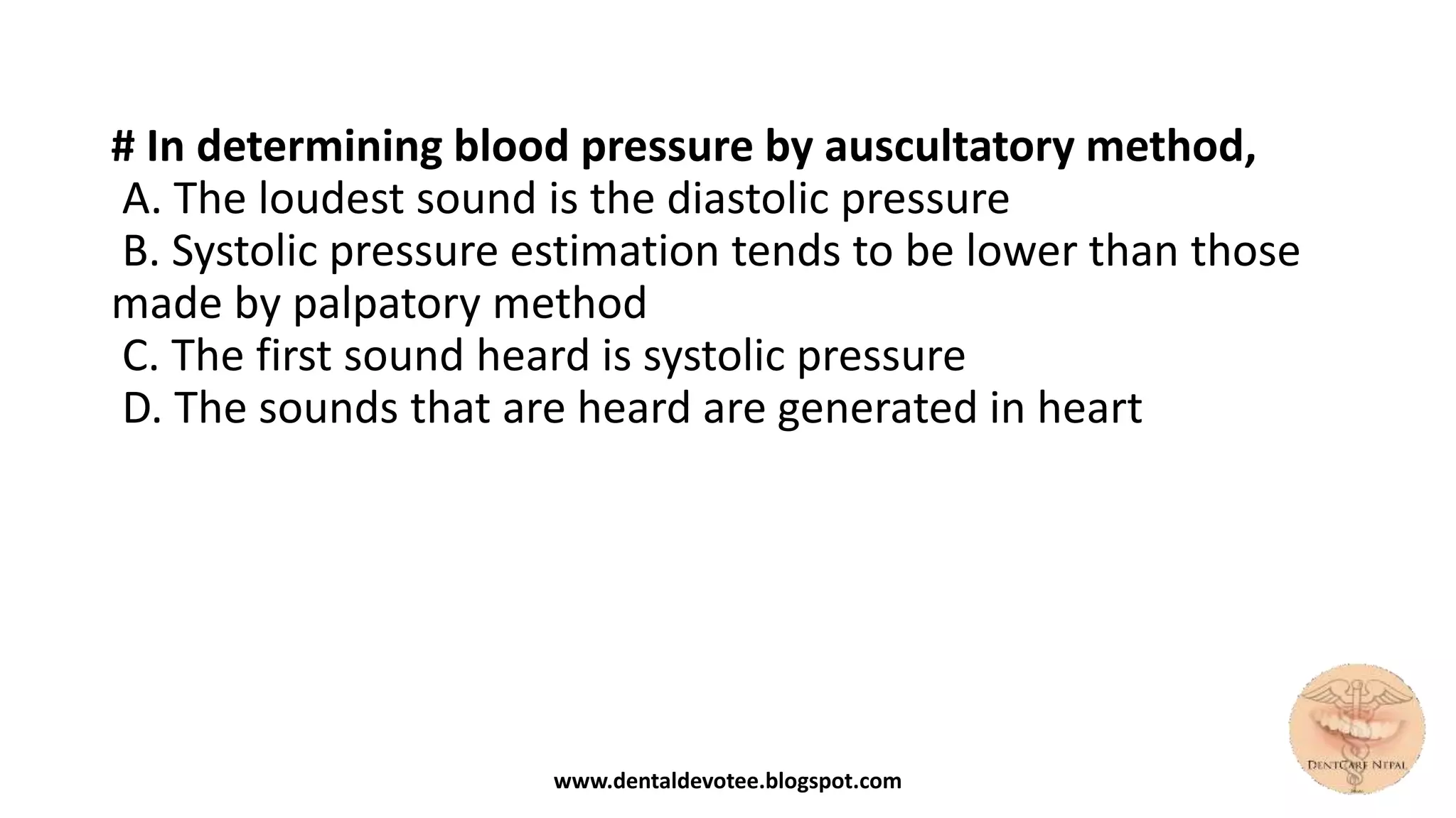 # In determining blood pressure by auscultatory method,
A. The loudest sound is the diastolic pressure
B. Systolic pressure estimation tends to be lower than those
made by palpatory method
C. The first sound heard is systolic pressure
D. The sounds that are heard are generated in heart
www.dentaldevotee.blogspot.com
 