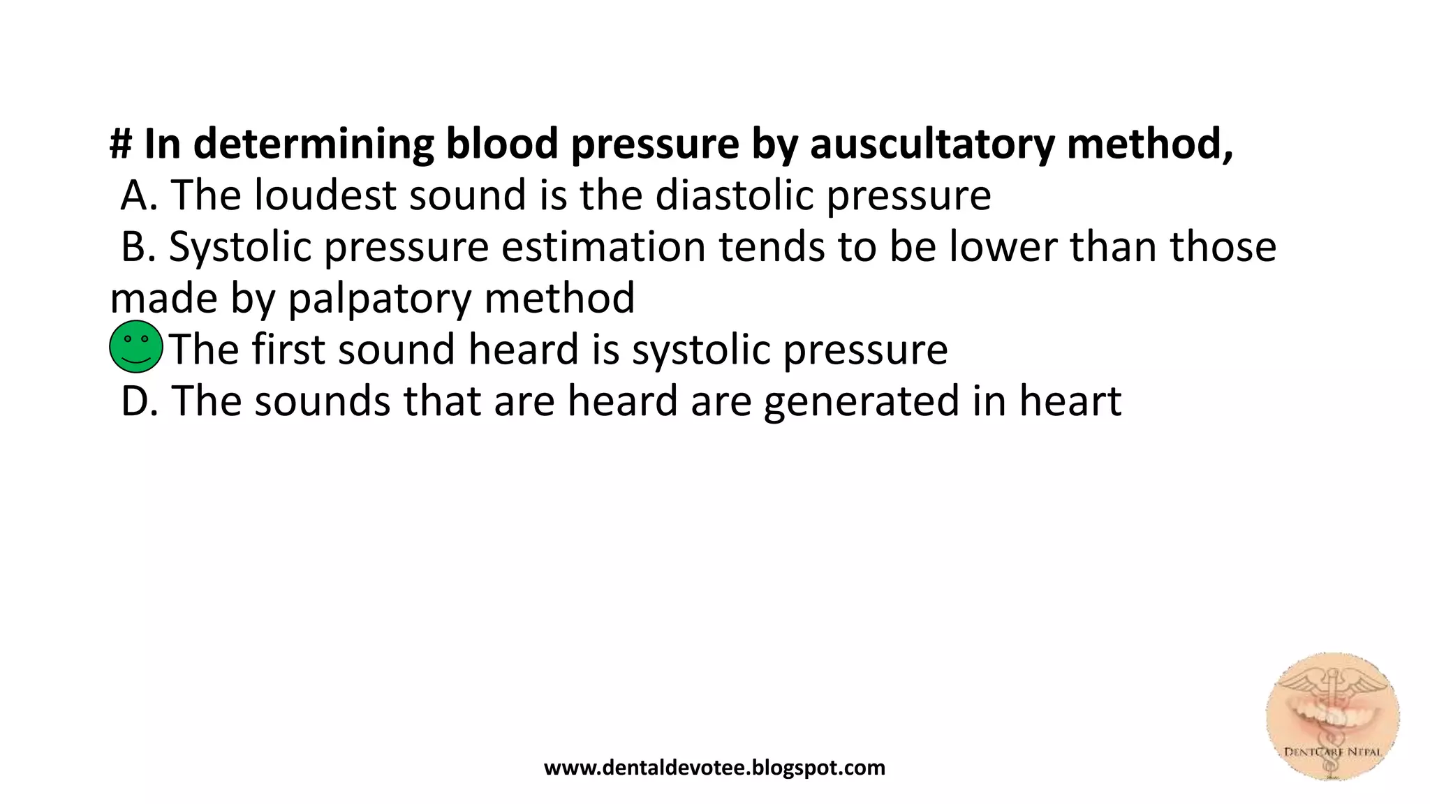 # In determining blood pressure by auscultatory method,
A. The loudest sound is the diastolic pressure
B. Systolic pressure estimation tends to be lower than those
made by palpatory method
C. The first sound heard is systolic pressure
D. The sounds that are heard are generated in heart
www.dentaldevotee.blogspot.com
 