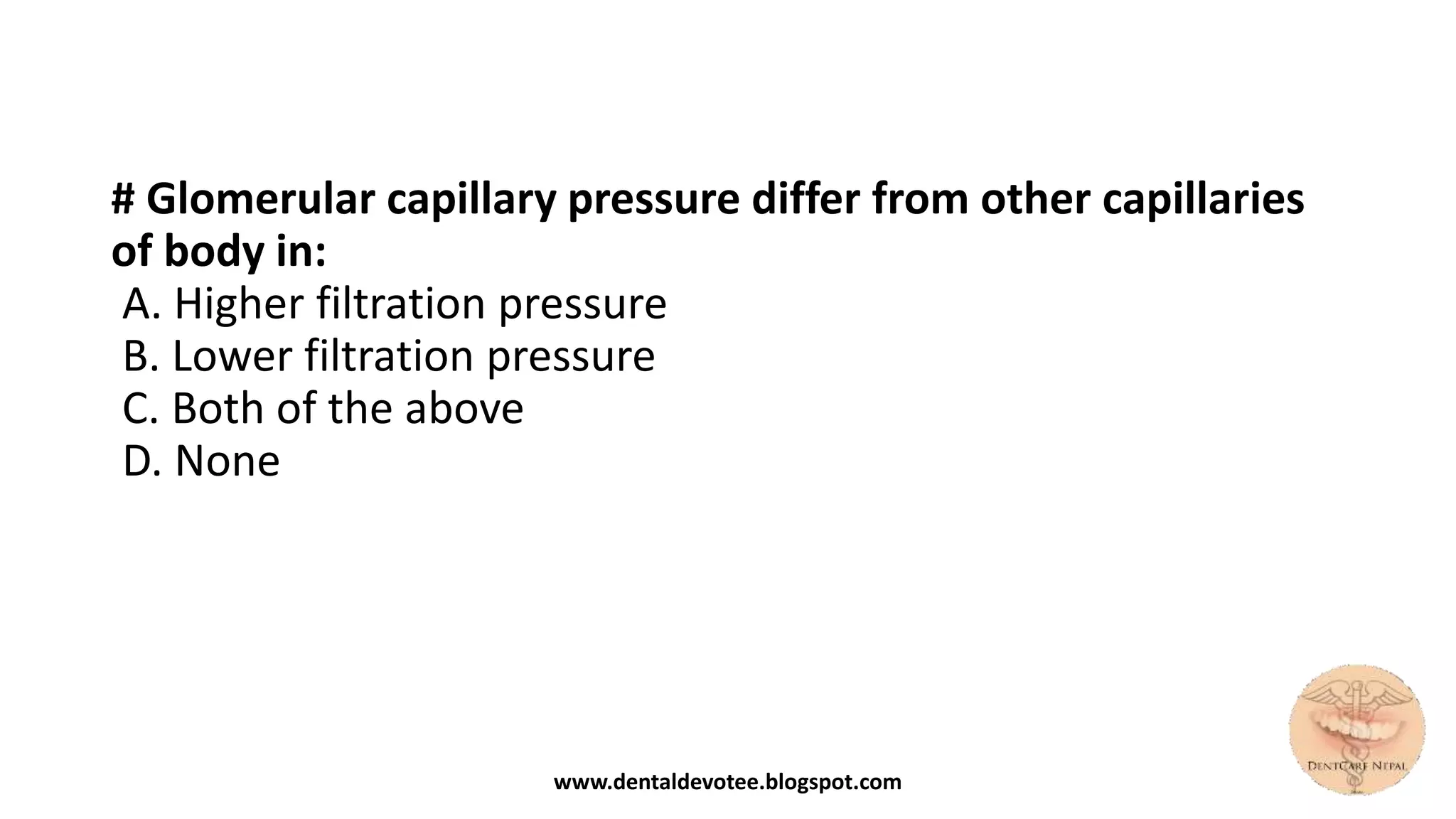 # Glomerular capillary pressure differ from other capillaries
of body in:
A. Higher filtration pressure
B. Lower filtration pressure
C. Both of the above
D. None
www.dentaldevotee.blogspot.com
 