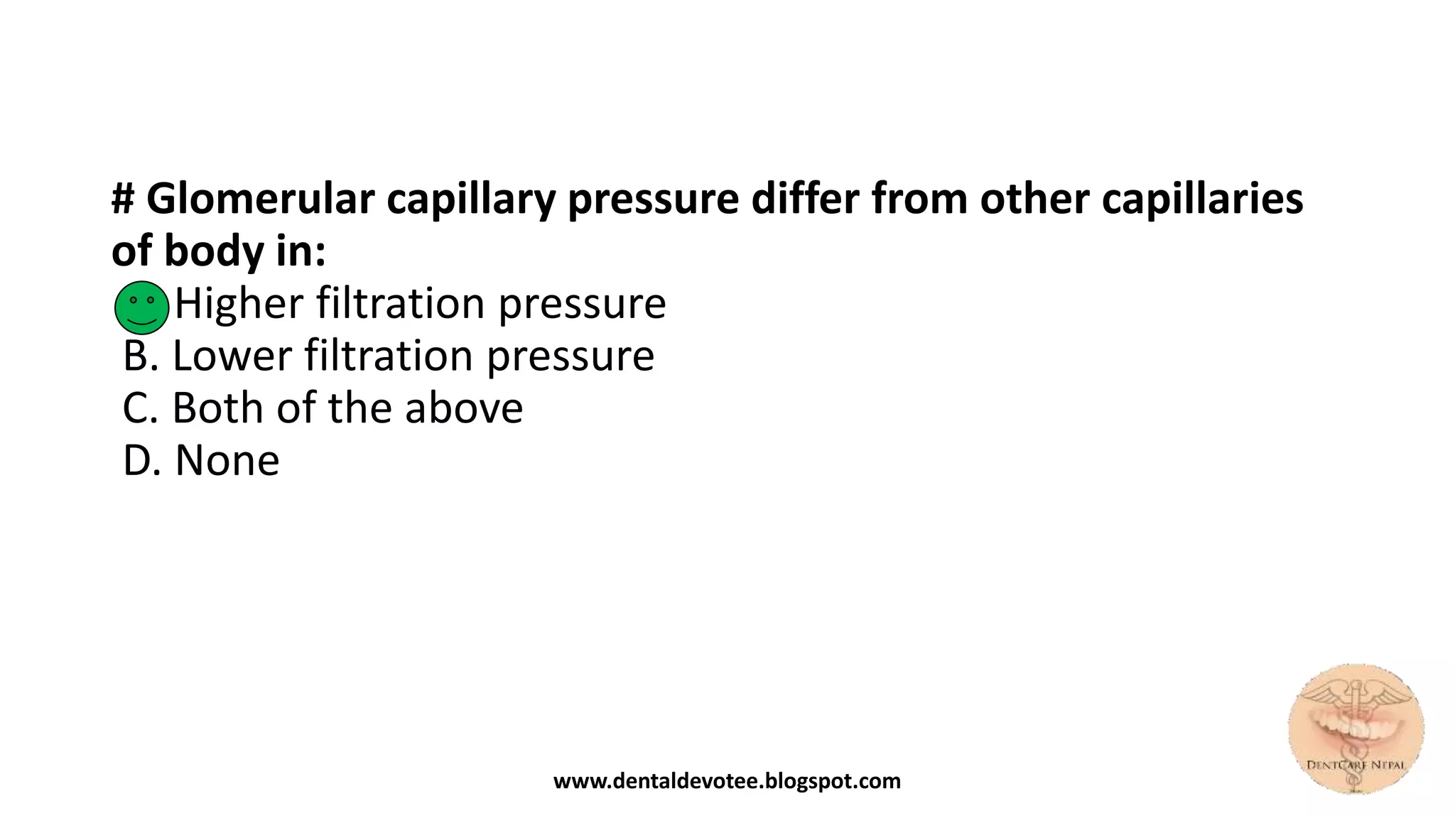 # Glomerular capillary pressure differ from other capillaries
of body in:
A. Higher filtration pressure
B. Lower filtration pressure
C. Both of the above
D. None
www.dentaldevotee.blogspot.com
 