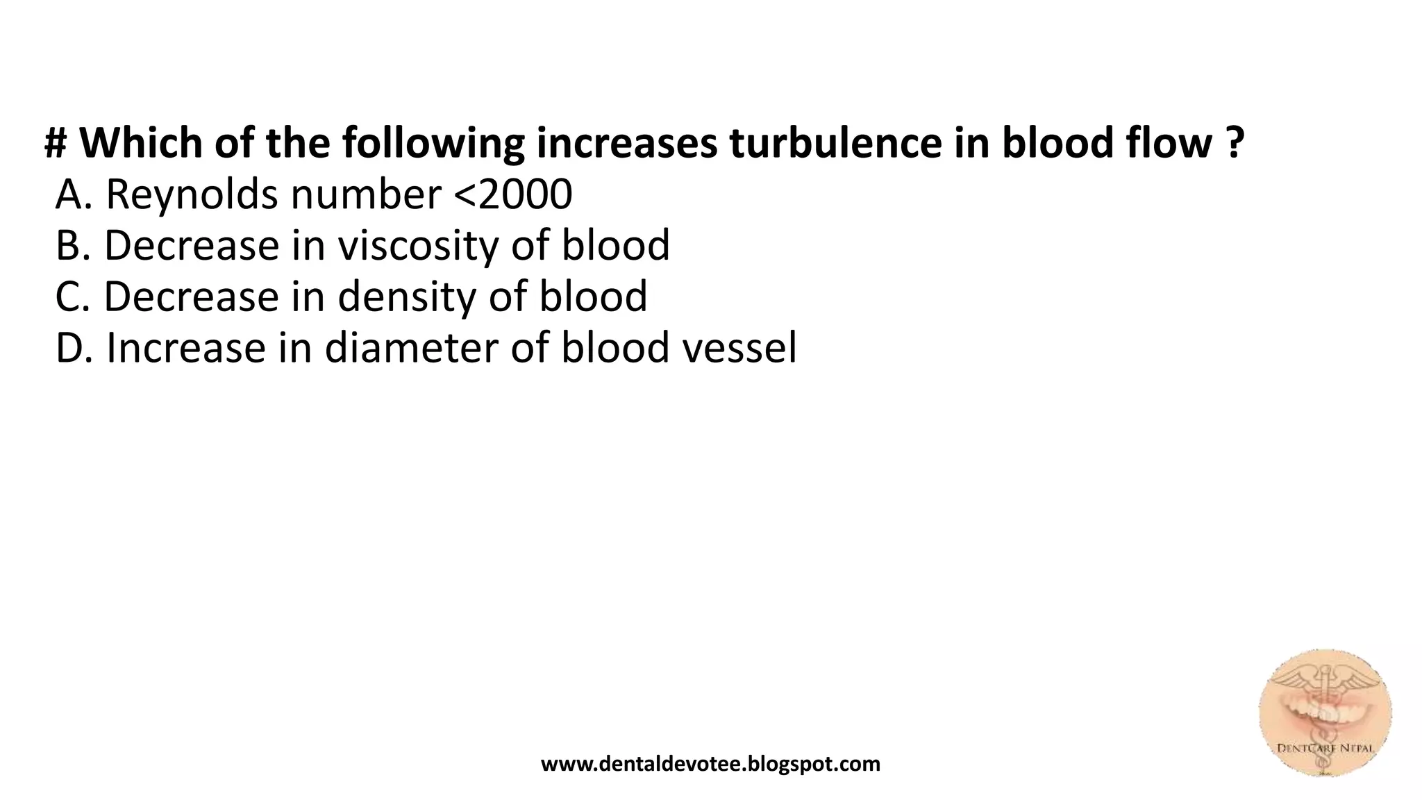 # Which of the following increases turbulence in blood flow ?
A. Reynolds number <2000
B. Decrease in viscosity of blood
C. Decrease in density of blood
D. Increase in diameter of blood vessel
www.dentaldevotee.blogspot.com
 