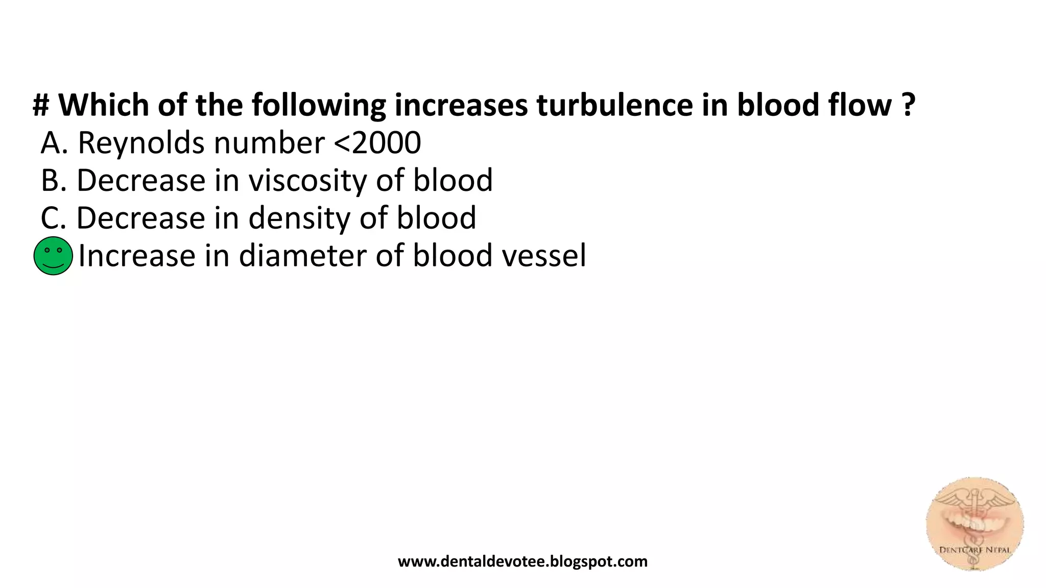 # Which of the following increases turbulence in blood flow ?
A. Reynolds number <2000
B. Decrease in viscosity of blood
C. Decrease in density of blood
D. Increase in diameter of blood vessel
www.dentaldevotee.blogspot.com
 