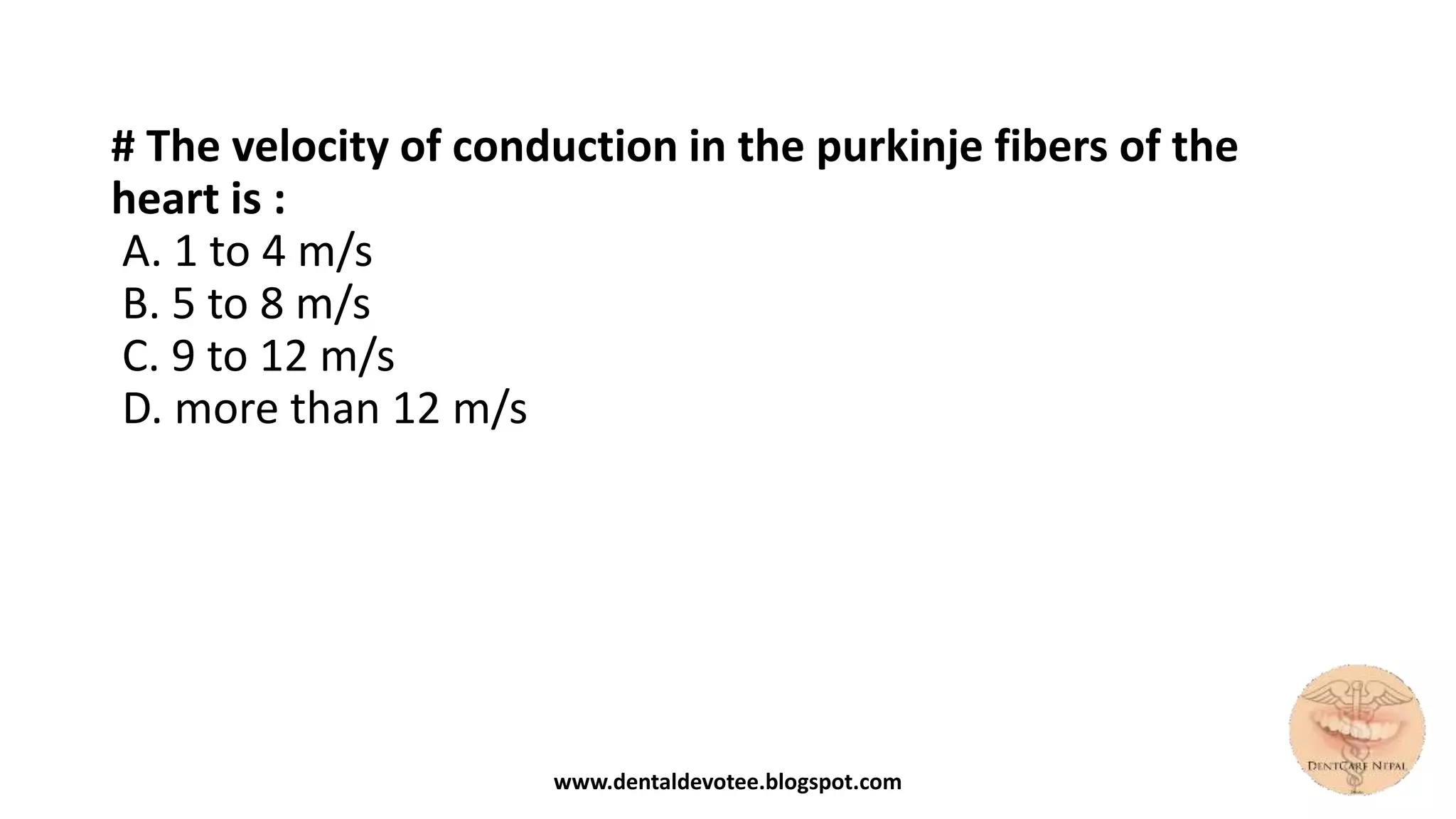 # The velocity of conduction in the purkinje fibers of the
heart is :
A. 1 to 4 m/s
B. 5 to 8 m/s
C. 9 to 12 m/s
D. more than 12 m/s
www.dentaldevotee.blogspot.com
 