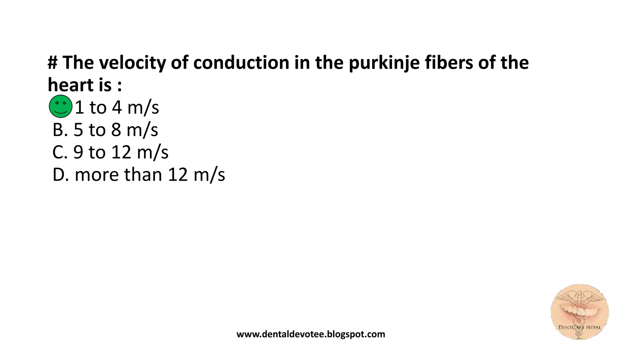 # The velocity of conduction in the purkinje fibers of the
heart is :
A. 1 to 4 m/s
B. 5 to 8 m/s
C. 9 to 12 m/s
D. more than 12 m/s
www.dentaldevotee.blogspot.com
 