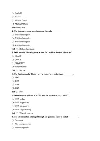 (a) Dayhoff
(b) Pearson
(c) Richard Durbin
(d) Michael.J.Dunn
Sol:(a) Dayhoff.
4. The human genome contains approximately__________.
(a) 6 billion base pairs
(b) 5 billion base pairs
(c) 3 billion base pairs
(d) 4 billion base pairs
Sol: (c) 3 billion base pairs.
5. Which of the following tools is used for the identification of motifs?
(a) BLAST
(b) COPIA
(c) PROSPECT
(d) Pattern hunter
Sol: (b) COPIA.
6. The first molecular biology server expasy was in the year __________.
(a) 1992
(b) 1993
(c) 1994
(d) 1995
Sol: (b) 1993.
7. What is the deposition of cDNA into the inert structure called?
(a) DNA probes
(b) DNA polymerase
(c) DNA microarrays
(d) DNA fingerprinting
Sol: (c) DNA microarrays.
8. The identification of drugs through the genomic study is called__________.
(a) Genomics
(b) Pharmacogenomics
(c) Pharmacogenetics
 