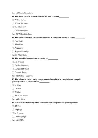 Sol: (d) None of the above.
14. The term “invitro” is the Latin word which refers to__________.
(a) Within the lab
(b) Within the glass
(c) Outside the lab
(d) Outside the glass
Sol: (b) Within the glass.
15. The stepwise method for solving problems in computer science is called__________.
(a) Flowchart
(b) Algorithm
(c) Procedure
(d) Sequential design
Sol:(b) Algorithm.
16. The term Bioinformatics was coined by __________.
(a) J.D Watson
(b) Pauline Hogeweg
(c) Margaret Dayhoff
(d) Frederic Sanger
Sol: (b) Pauline Hogeweg.
17. The laboratory work using computers and associated with web-based analysis
generally online is referred to as __________.
(a) In silico
(b) Dry lab
(c) Wet lab
(d) All of the above
Sol: (c) In silico.
18. Which of the following is the first completed and published gene sequence?
(a) ΦX174
(b) T4 phage
(c) M13 phage
(d) Lambda phage
Sol: (a) ΦX174.
 