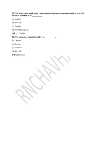 19. The laboratory work using computers and computer-generated models generally
offline is referred to as __________.
(a) Insilico
(b) Wet lab
(c) Dry lab
(d) All of the above
Sol: (c) Dry lab.
20. The computer simulation refers to __________.
(a) Dry lab
(b) Invitro
(c) In silico
(d) Wet lab
Sol:(c) In silico.
 