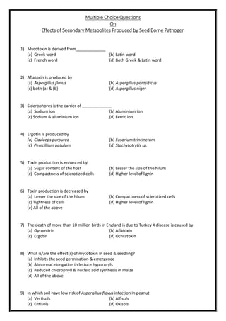 Multiple Choice Questions
On
Effects of Secondary Metabolites Produced by Seed Borne Pathogen
1) Mycotoxin is derived from_____________
(a) Greek word (b) Latin word
(c) French word (d) Both Greek & Latin word
2) Aflatoxin is produced by
(a) Aspergillus flavus (b) Aspergillus parasiticus
(c) both (a) & (b) (d) Aspergillus niger
3) Siderophores is the carrier of _____________
(a) Sodium ion (b) Aluminium ion
(c) Sodium & aluminium ion (d) Ferric ion
4) Ergotin is produced by
(a) Claviceps purpurea (b) Fusarium trincinctum
(c) Penicillium patulum (d) Stachytotrytis sp.
5) Toxin production is enhanced by
(a) Sugar content of the host (b) Lesser the size of the hilum
(c) Compactness of sclerotized cells (d) Higher level of lignin
6) Toxin production is decreased by
(a) Lesser the size of the hilum (b) Compactness of sclerotized cells
(c) Tightness of cells (d) Higher level of lignin
(e) All of the above
7) The death of more than 10 million birds in England is due to Turkey X disease is caused by
(a) Gyromitrin (b) Aflatoxin
(c) Ergotin (d) Ochratoxin
8) What is/are the effect(s) of mycotoxin in seed & seedling?
(a) Inhibits the seed germination & emergence
(b) Abnormal elongation in lettuce hypocotyls
(c) Reduced chlorophyll & nucleic acid synthesis in maize
(d) All of the above
9) In which soil have low risk of Aspergillus flavus infection in peanut
(a) Vertisols (b) Alfisols
(c) Entisols (d) Oxisols
 