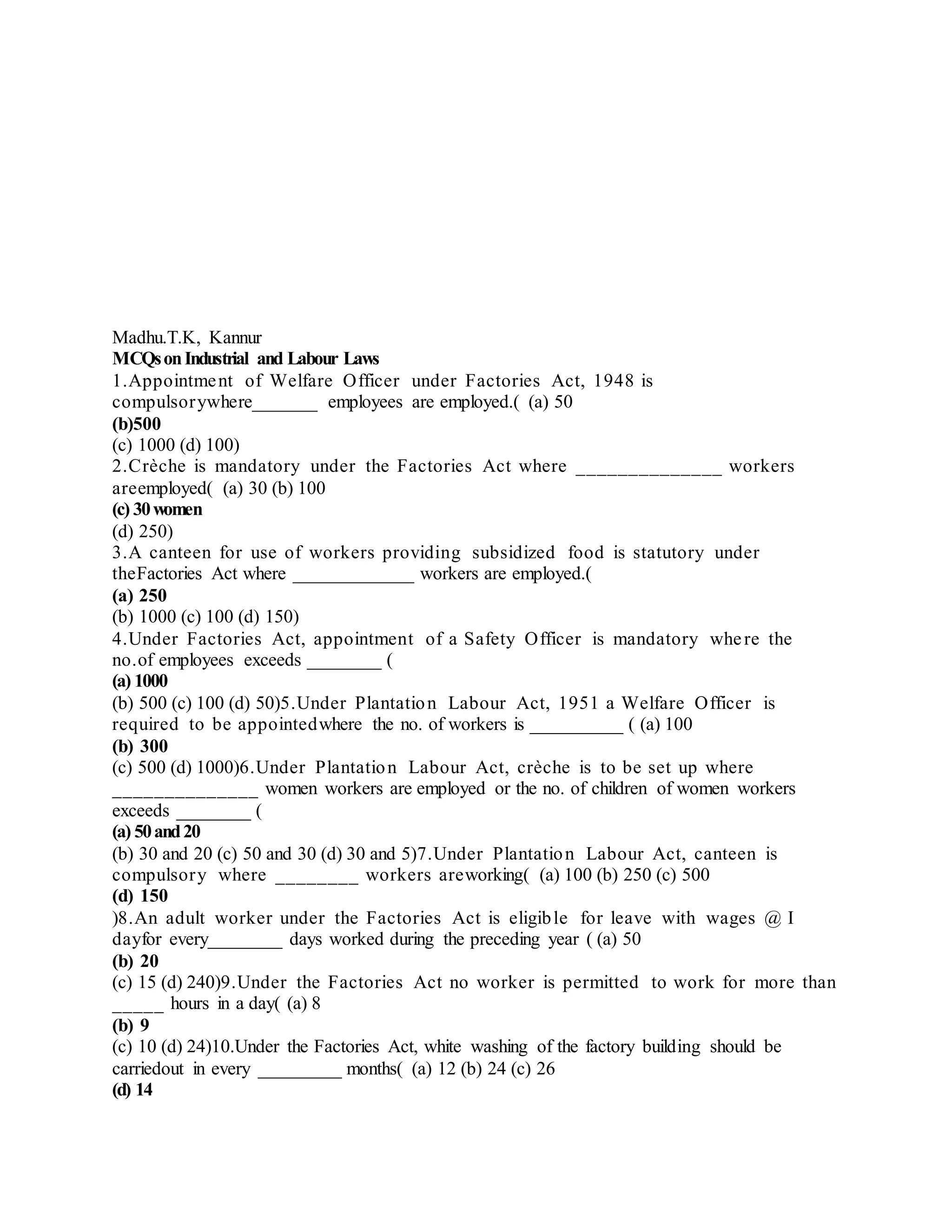 Madhu.T.K, Kannur
MCQsonIndustrial and Labour Laws
1.Appointment of Welfare Officer under Factories Act, 1948 is
compulsorywhere_______ employees are employed.( (a) 50
(b)500
(c) 1000 (d) 100)
2.Crèche is mandatory under the Factories Act where ______________ workers
areemployed( (a) 30 (b) 100
(c) 30women
(d) 250)
3.A canteen for use of workers providing subsidized food is statutory under
theFactories Act where _____________ workers are employed.(
(a) 250
(b) 1000 (c) 100 (d) 150)
4.Under Factories Act, appointment of a Safety Officer is mandatory where the
no.of employees exceeds ________ (
(a) 1000
(b) 500 (c) 100 (d) 50)5.Under Plantation Labour Act, 1951 a Welfare Officer is
required to be appointedwhere the no. of workers is __________ ( (a) 100
(b) 300
(c) 500 (d) 1000)6.Under Plantation Labour Act, crèche is to be set up where
______________ women workers are employed or the no. of children of women workers
exceeds ________ (
(a) 50and20
(b) 30 and 20 (c) 50 and 30 (d) 30 and 5)7.Under Plantation Labour Act, canteen is
compulsory where ________ workers areworking( (a) 100 (b) 250 (c) 500
(d) 150
)8.An adult worker under the Factories Act is eligible for leave with wages @ I
dayfor every________ days worked during the preceding year ( (a) 50
(b) 20
(c) 15 (d) 240)9.Under the Factories Act no worker is permitted to work for more than
_____ hours in a day( (a) 8
(b) 9
(c) 10 (d) 24)10.Under the Factories Act, white washing of the factory building should be
carriedout in every _________ months( (a) 12 (b) 24 (c) 26
(d) 14
 