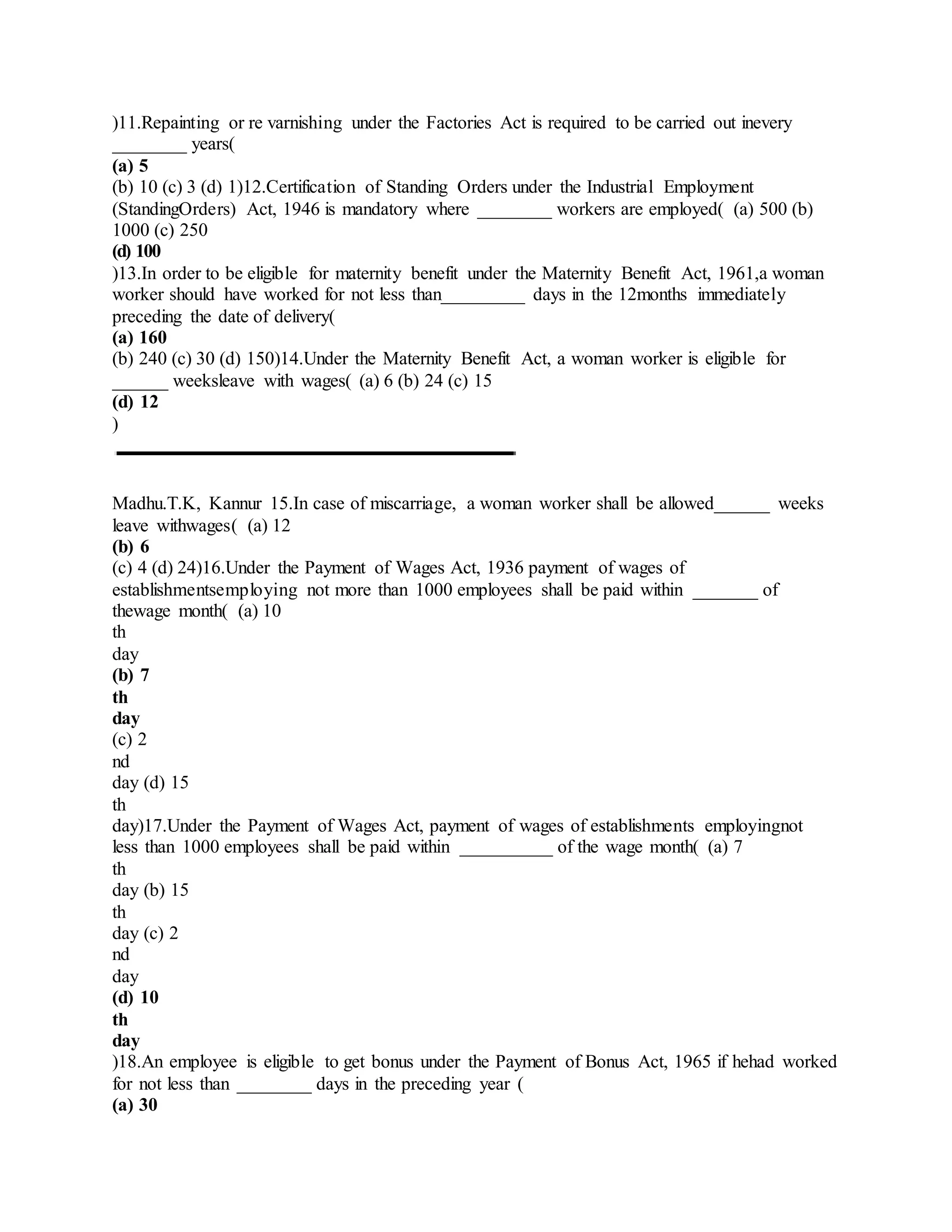)11.Repainting or re varnishing under the Factories Act is required to be carried out inevery
________ years(
(a) 5
(b) 10 (c) 3 (d) 1)12.Certification of Standing Orders under the Industrial Employment
(StandingOrders) Act, 1946 is mandatory where ________ workers are employed( (a) 500 (b)
1000 (c) 250
(d) 100
)13.In order to be eligible for maternity benefit under the Maternity Benefit Act, 1961,a woman
worker should have worked for not less than_________ days in the 12months immediately
preceding the date of delivery(
(a) 160
(b) 240 (c) 30 (d) 150)14.Under the Maternity Benefit Act, a woman worker is eligible for
______ weeksleave with wages( (a) 6 (b) 24 (c) 15
(d) 12
)
Madhu.T.K, Kannur 15.In case of miscarriage, a woman worker shall be allowed______ weeks
leave withwages( (a) 12
(b) 6
(c) 4 (d) 24)16.Under the Payment of Wages Act, 1936 payment of wages of
establishmentsemploying not more than 1000 employees shall be paid within _______ of
thewage month( (a) 10
th
day
(b) 7
th
day
(c) 2
nd
day (d) 15
th
day)17.Under the Payment of Wages Act, payment of wages of establishments employingnot
less than 1000 employees shall be paid within __________ of the wage month( (a) 7
th
day (b) 15
th
day (c) 2
nd
day
(d) 10
th
day
)18.An employee is eligible to get bonus under the Payment of Bonus Act, 1965 if hehad worked
for not less than ________ days in the preceding year (
(a) 30
 